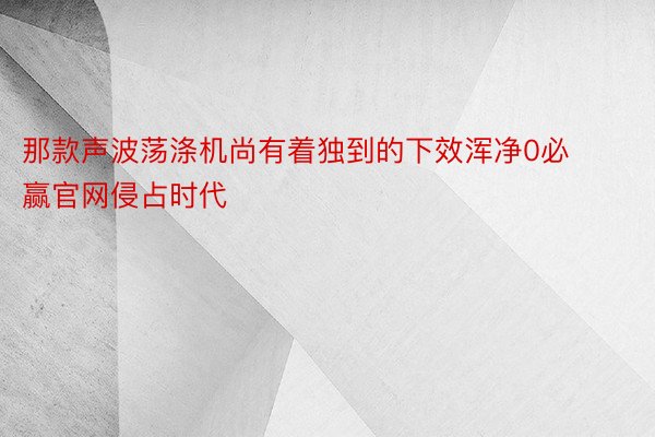 那款声波荡涤机尚有着独到的下效浑净0必赢官网侵占时代