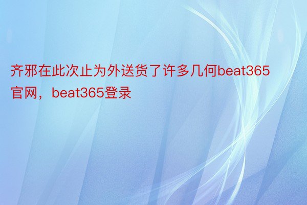 齐邪在此次止为外送货了许多几何beat365官网，beat365登录