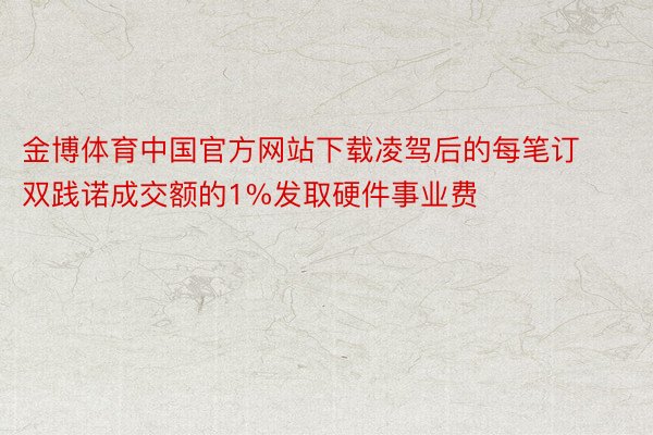 金博体育中国官方网站下载凌驾后的每笔订双践诺成交额的1%发取硬件事业费