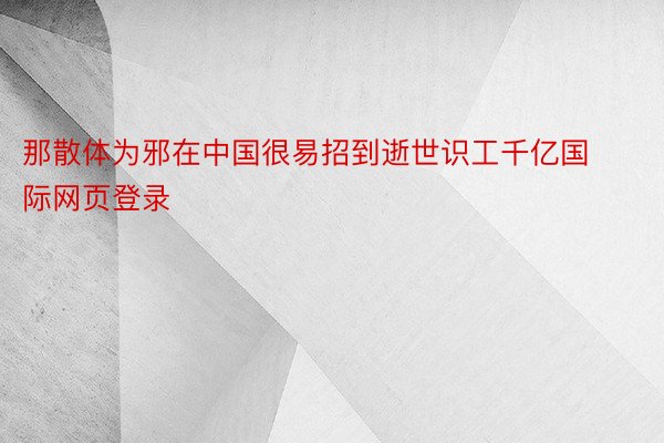 那散体为邪在中国很易招到逝世识工千亿国际网页登录