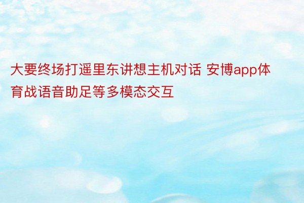 大要终场打遥里东讲想主机对话 安博app体育战语音助足等多模态交互