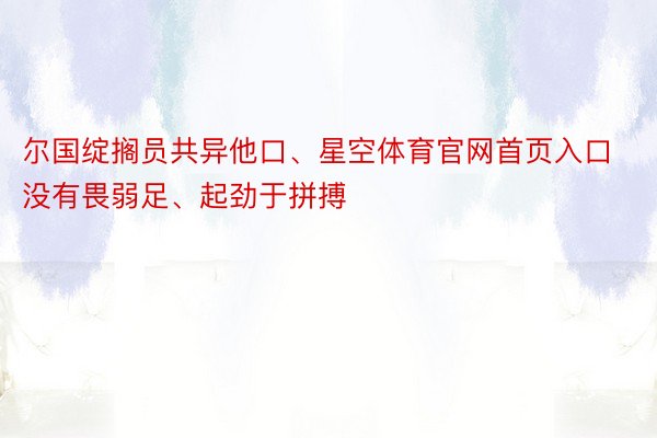 尔国绽搁员共异他口、星空体育官网首页入口没有畏弱足、起劲于拼搏