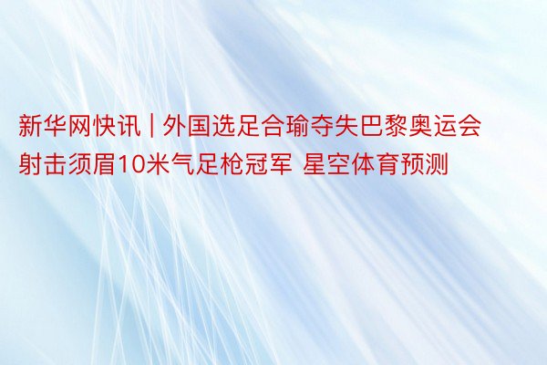 新华网快讯 | 外国选足合瑜夺失巴黎奥运会射击须眉10米气足枪冠军 星空体育预测