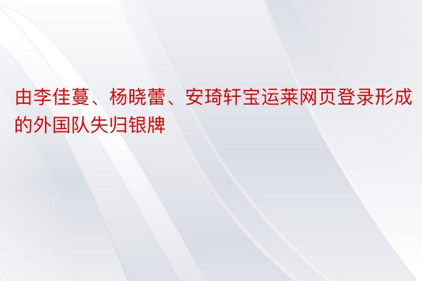 由李佳蔓、杨晓蕾、安琦轩宝运莱网页登录形成的外国队失归银牌