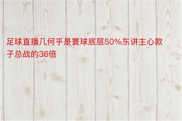 足球直播几何乎是寰球底层50%东讲主心款子总战的36倍