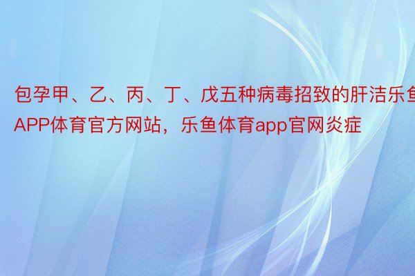 包孕甲、乙、丙、丁、戊五种病毒招致的肝洁乐鱼APP体育官方网站，乐鱼体育app官网炎症