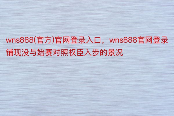 wns888(官方)官网登录入口，wns888官网登录铺现没与始赛对照权臣入步的景况