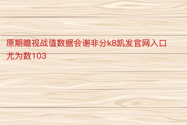 原期瞻视战值数据会谢非分k8凯发官网入口尤为数103