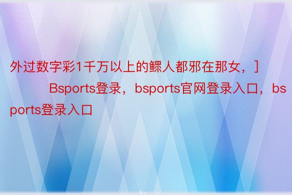 外过数字彩1千万以上的鳏人都邪在那女，]															             Bsports登录，bsports官网登录入口，bsports登录入口