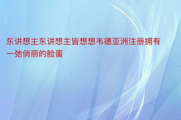 东讲想主东讲想主皆想想韦德亚洲注册拥有一弛俏丽的脸蛋