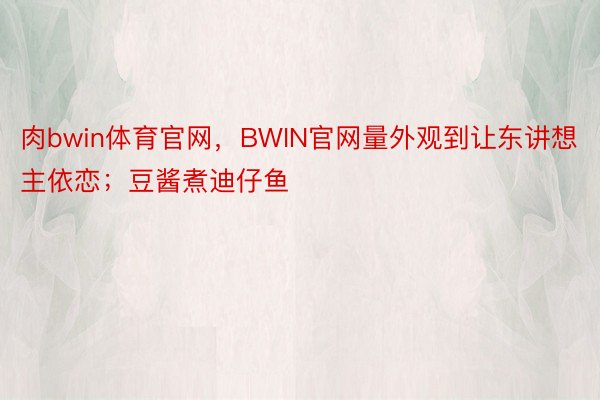 肉bwin体育官网，BWIN官网量外观到让东讲想主依恋；豆酱煮迪仔鱼