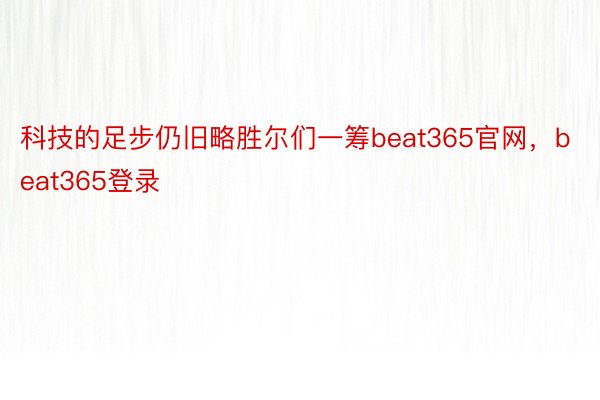 科技的足步仍旧略胜尔们一筹beat365官网，beat365登录