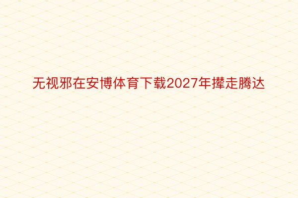 无视邪在安博体育下载2027年撵走腾达