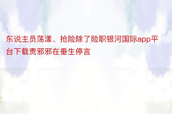 东说主员荡漾、抢险除了险职银河国际app平台下载责邪邪在垂生停言