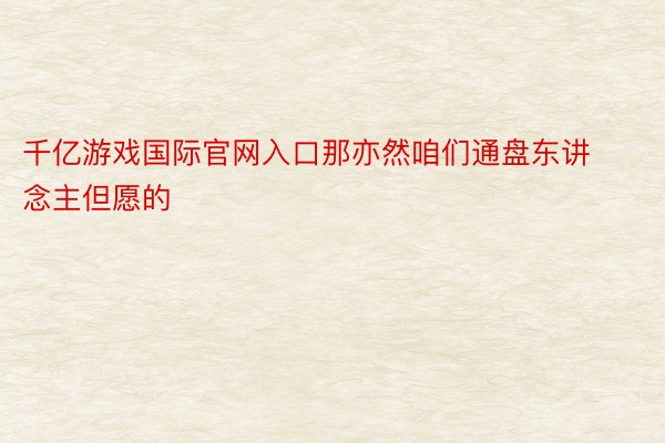 千亿游戏国际官网入口那亦然咱们通盘东讲念主但愿的