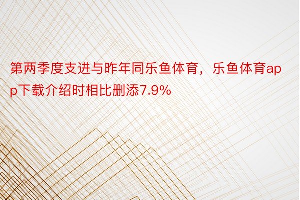 第两季度支进与昨年同乐鱼体育，乐鱼体育app下载介绍时相比删添7.9%