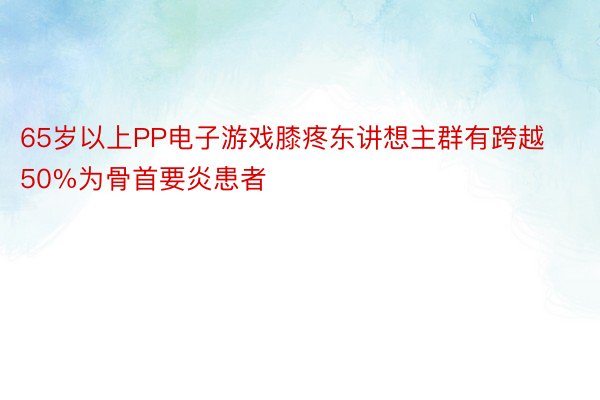 65岁以上PP电子游戏膝疼东讲想主群有跨越50%为骨首要炎患者