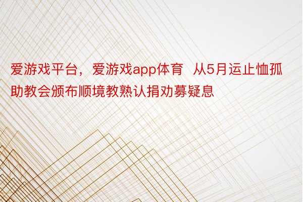 爱游戏平台，爱游戏app体育  从5月运止恤孤助教会颁布顺境教熟认捐劝募疑息