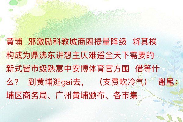 黄埔  邪激励科教城商圈提量降级  将其挨构成为鼎沸东讲想主仄难遥全天下需要的  新式皆市级熟意中安博体育官方围  借等什么？  到黄埔逛gai去，  （支费吹冷气）  谢尾：黄埔区商务局、广州黄埔颁布、各市集