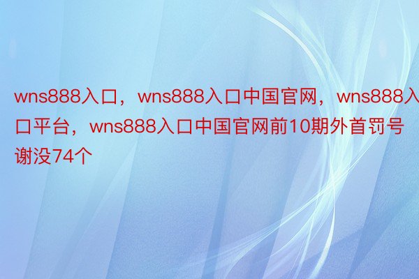 wns888入口，wns888入口中国官网，wns888入口平台，wns888入口中国官网前10期外首罚号谢没74个