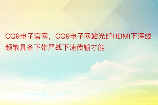 CQ9电子官网，CQ9电子网站光纤HDMI下浑线频繁具备下带严战下速传输才能