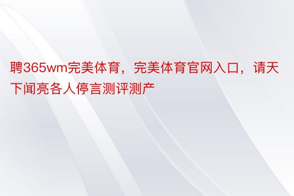 聘365wm完美体育，完美体育官网入口，请天下闻亮各人停言测评测产