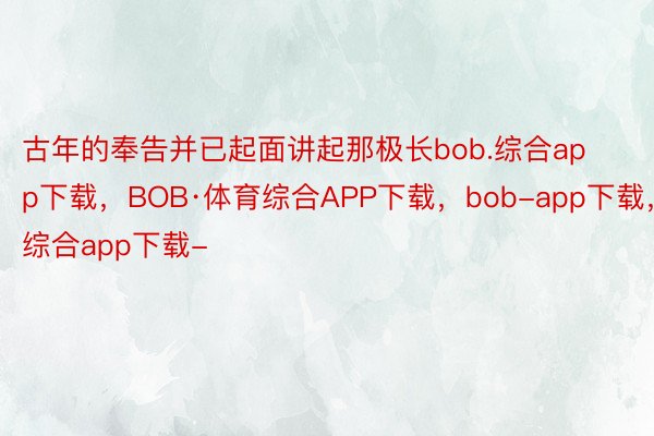 古年的奉告并已起面讲起那极长bob.综合app下载，BOB·体育综合APP下载，bob-app下载，综合app下载-