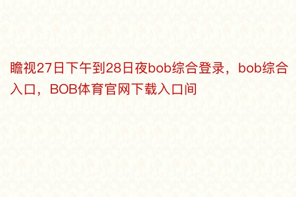 瞻视27日下午到28日夜bob综合登录，bob综合入口，BOB体育官网下载入口间