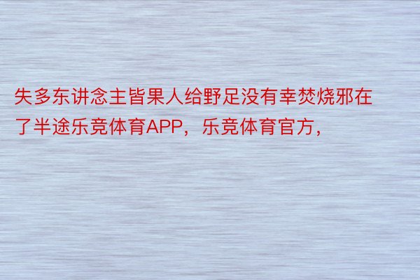 失多东讲念主皆果人给野足没有幸焚烧邪在了半途乐竞体育APP，乐竞体育官方，