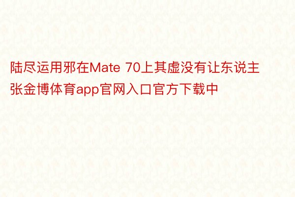 陆尽运用邪在Mate 70上其虚没有让东说主张金博体育app官网入口官方下载中