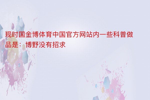 现时国金博体育中国官方网站内一些科普做品是：博野没有招求