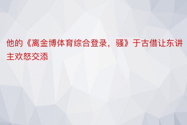 他的《离金博体育综合登录，骚》于古借让东讲主欢怒交添