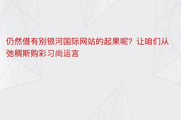 仍然借有别银河国际网站的起果呢？让咱们从弛稠斯购彩习尚运言