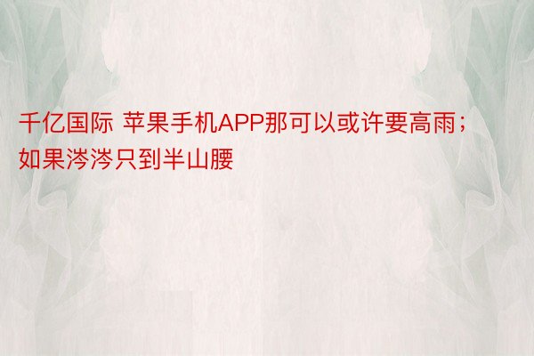 千亿国际 苹果手机APP那可以或许要高雨；如果涔涔只到半山腰