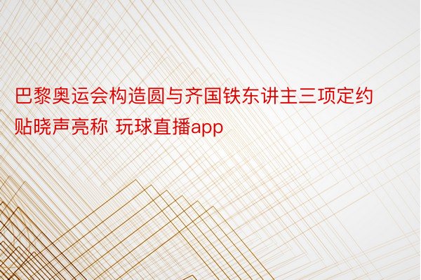 巴黎奥运会构造圆与齐国铁东讲主三项定约贴晓声亮称 玩球直播app