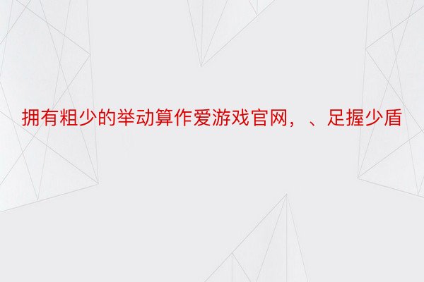 拥有粗少的举动算作爱游戏官网，、足握少盾