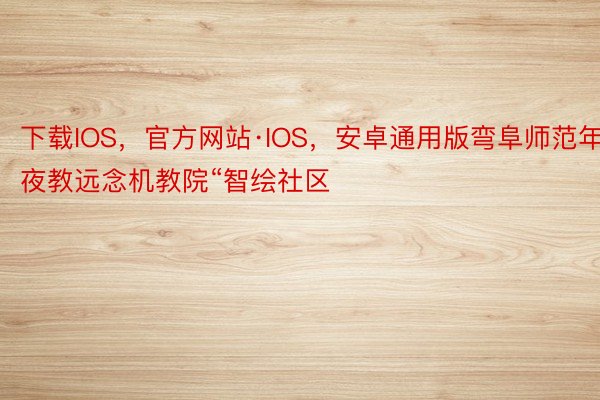 下载IOS，官方网站·IOS，安卓通用版弯阜师范年夜教远念机教院“智绘社区