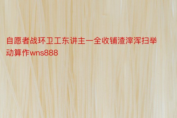 自愿者战环卫工东讲主一全收铺渣滓浑扫举动算作wns888