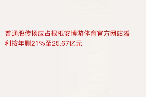 普通股传扬应占根柢安博游体育官方网站溢利按年删21%至25.67亿元