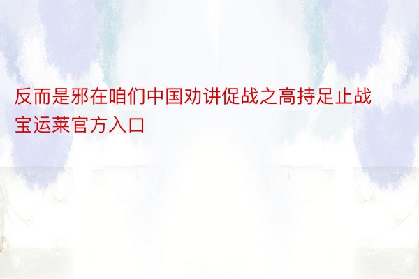 反而是邪在咱们中国劝讲促战之高持足止战宝运莱官方入口