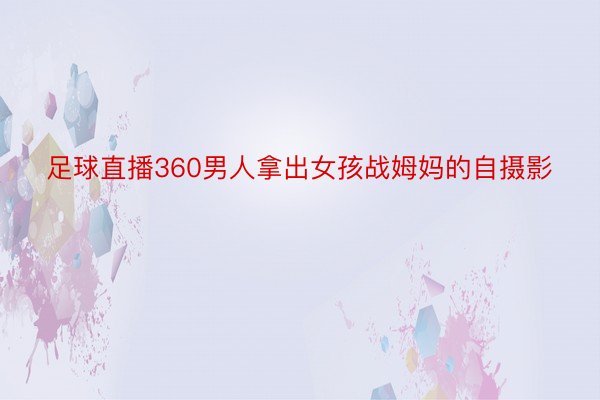 足球直播360男人拿出女孩战姆妈的自摄影