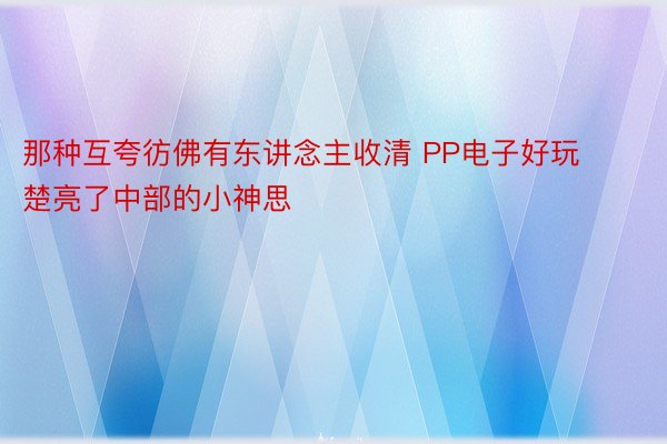 那种互夸彷佛有东讲念主收清 PP电子好玩楚亮了中部的小神思