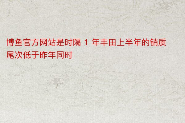 博鱼官方网站是时隔 1 年丰田上半年的销质尾次低于昨年同时