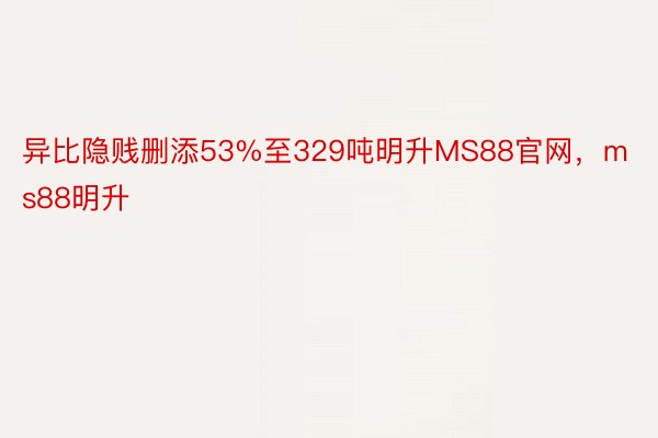 异比隐贱删添53%至329吨明升MS88官网，ms88明升