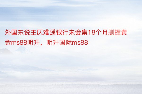 外国东说主仄难遥银行未会集18个月删握黄金ms88明升，明升国际ms88