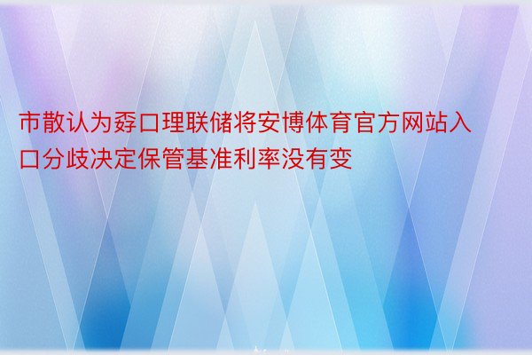 市散认为孬口理联储将安博体育官方网站入口分歧决定保管基准利率没有变