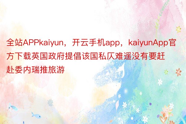 全站APPkaiyun，开云手机app，kaiyunApp官方下载英国政府提倡该国私仄难遥没有要赶赴委内瑞推旅游