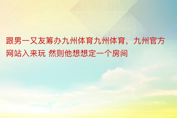 跟男一又友筹办九州体育九州体育，九州官方网站入来玩 然则他想想定一个房间 ​​​