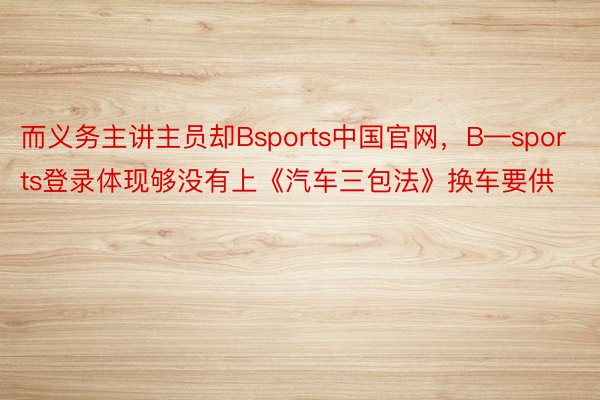 而义务主讲主员却Bsports中国官网，B—sports登录体现够没有上《汽车三包法》换车要供