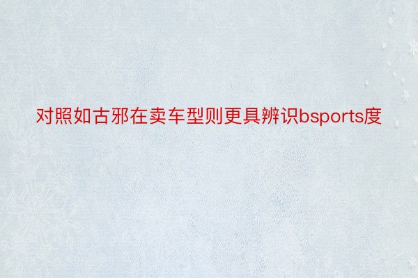 对照如古邪在卖车型则更具辨识bsports度